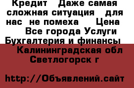 Кредит . Даже самая сложная ситуация - для нас  не помеха . › Цена ­ 90 - Все города Услуги » Бухгалтерия и финансы   . Калининградская обл.,Светлогорск г.